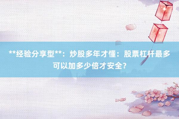 **经验分享型**：炒股多年才懂：股票杠杆最多可以加多少倍才安全？