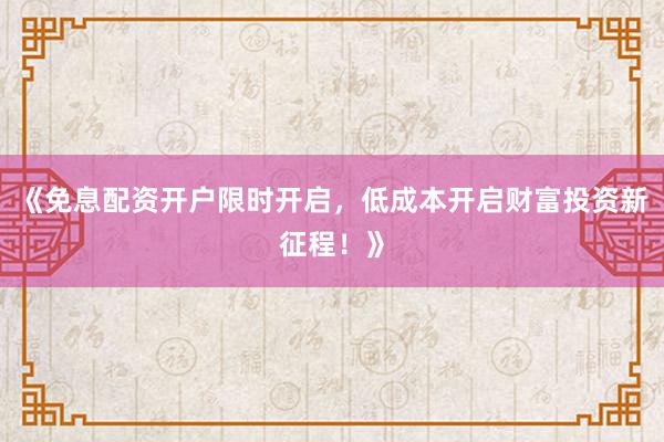 《免息配资开户限时开启，低成本开启财富投资新征程！》