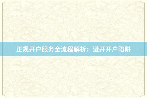 正规开户服务全流程解析：避开开户陷阱