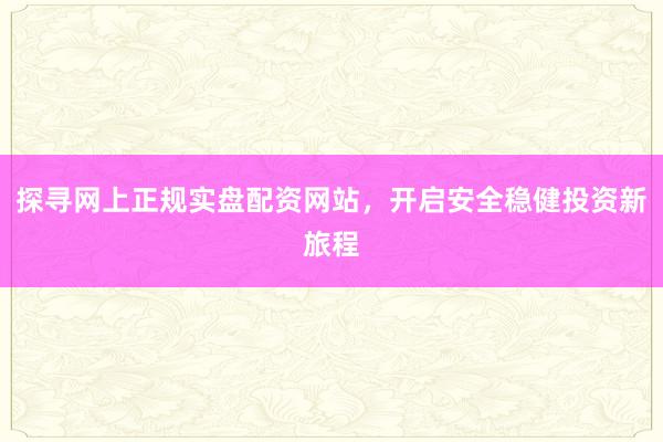 探寻网上正规实盘配资网站，开启安全稳健投资新旅程