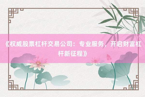 《权威股票杠杆交易公司：专业服务，开启财富杠杆新征程》