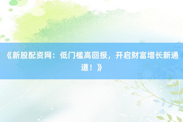 《新股配资网：低门槛高回报，开启财富增长新通道！》