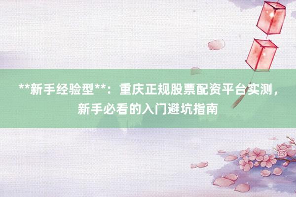 **新手经验型**：重庆正规股票配资平台实测，新手必看的入门避坑指南