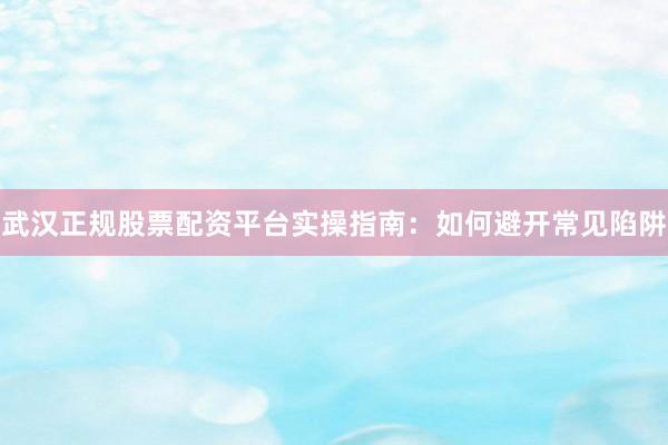 武汉正规股票配资平台实操指南：如何避开常见陷阱