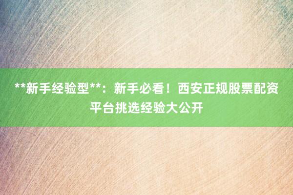 **新手经验型**：新手必看！西安正规股票配资平台挑选经验大公开