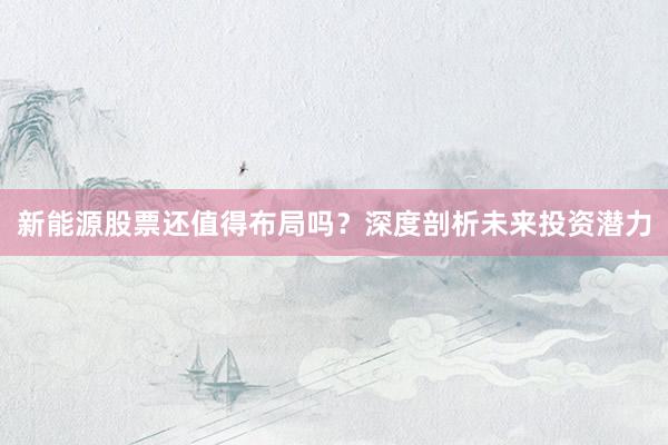 新能源股票还值得布局吗？深度剖析未来投资潜力