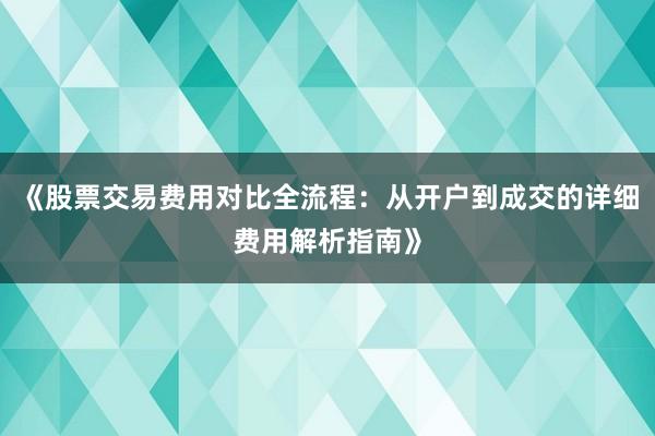 《股票交易费用对比全流程：从开户到成交的详细费用解析指南》