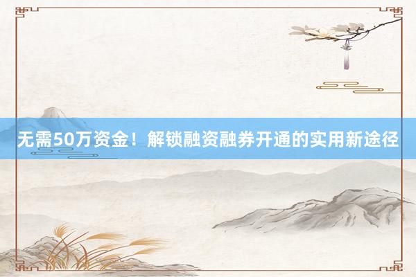 无需50万资金!解锁融资融券开通的实用新途径