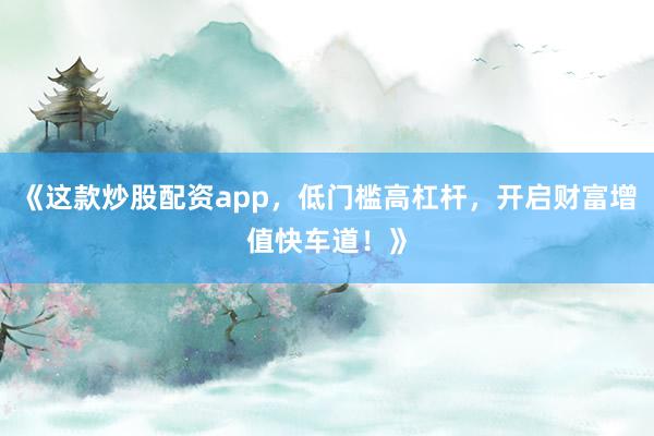 《这款炒股配资app，低门槛高杠杆，开启财富增值快车道！》