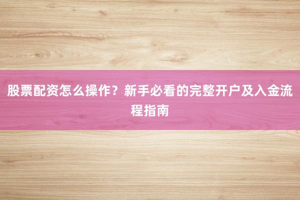 股票配资怎么操作？新手必看的完整开户及入金流程指南