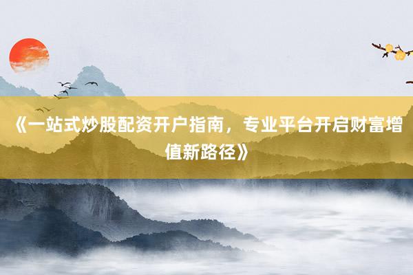 《一站式炒股配资开户指南，专业平台开启财富增值新路径》