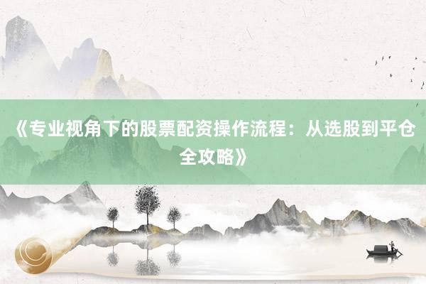 《专业视角下的股票配资操作流程：从选股到平仓全攻略》