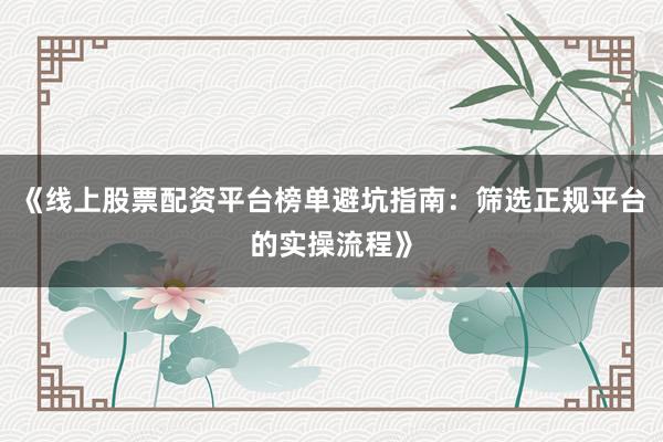 《线上股票配资平台榜单避坑指南：筛选正规平台的实操流程》
