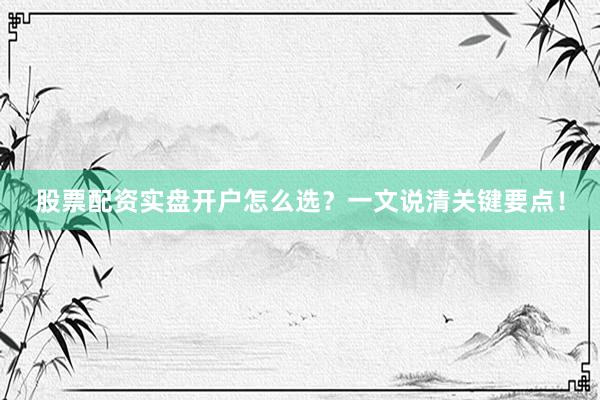股票配资实盘开户怎么选？一文说清关键要点！