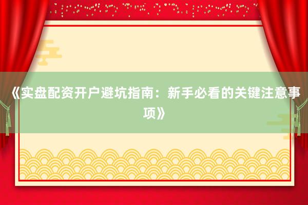 《实盘配资开户避坑指南：新手必看的关键注意事项》