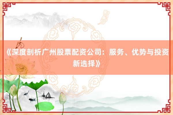 《深度剖析广州股票配资公司：服务、优势与投资新选择》