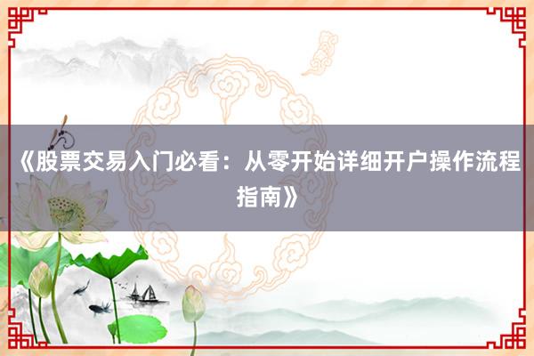 《股票交易入门必看：从零开始详细开户操作流程指南》