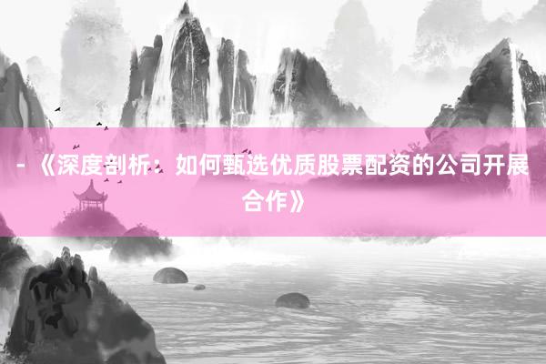 - 《深度剖析：如何甄选优质股票配资的公司开展合作》