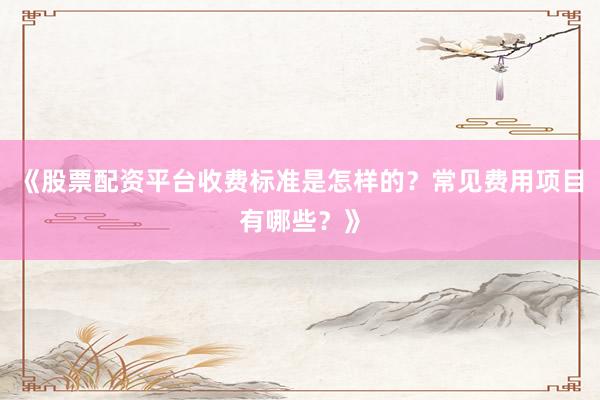 《股票配资平台收费标准是怎样的？常见费用项目有哪些？》