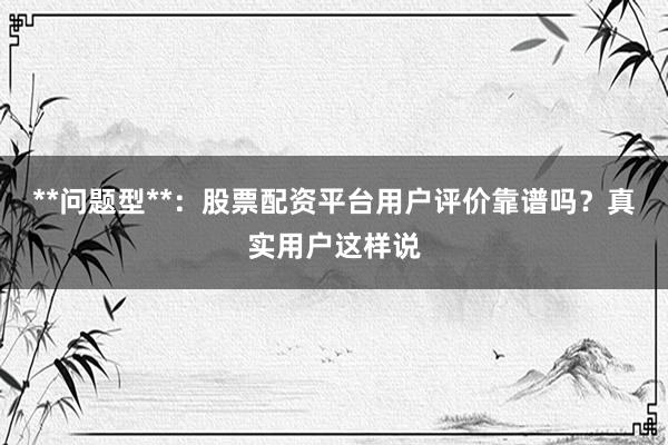 **问题型**：股票配资平台用户评价靠谱吗？真实用户这样说