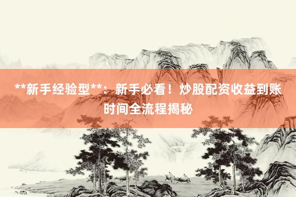 **新手经验型**：新手必看！炒股配资收益到账时间全流程揭秘