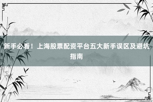 新手必看！上海股票配资平台五大新手误区及避坑指南
