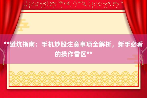**避坑指南：手机炒股注意事项全解析，新手必看的操作雷区**