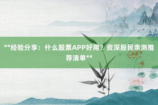 **经验分享：什么股票APP好用？资深股民亲测推荐清单**