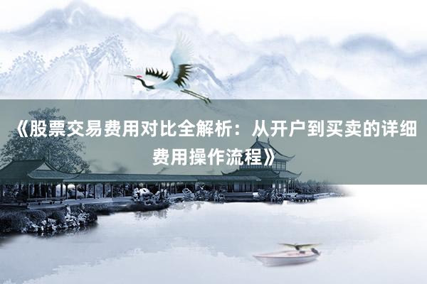 《股票交易费用对比全解析：从开户到买卖的详细费用操作流程》