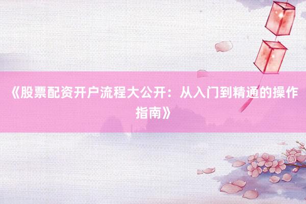 《股票配资开户流程大公开：从入门到精通的操作指南》