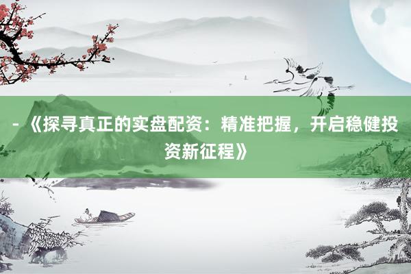 - 《探寻真正的实盘配资：精准把握，开启稳健投资新征程》