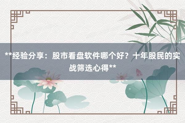 **经验分享：股市看盘软件哪个好？十年股民的实战筛选心得**