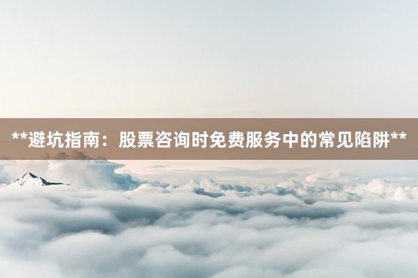 **避坑指南：股票咨询时免费服务中的常见陷阱**