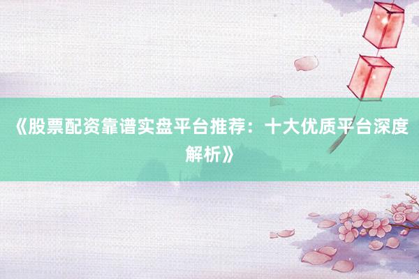 《股票配资靠谱实盘平台推荐：十大优质平台深度解析》