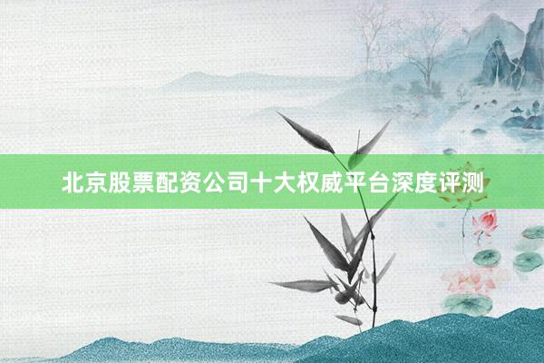 北京股票配资公司十大权威平台深度评测
