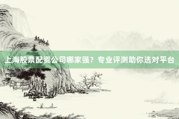 上海股票配资公司哪家强？专业评测助你选对平台