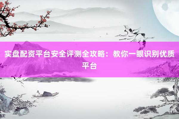实盘配资平台安全评测全攻略：教你一眼识别优质平台