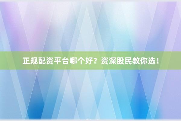 正规配资平台哪个好？资深股民教你选！