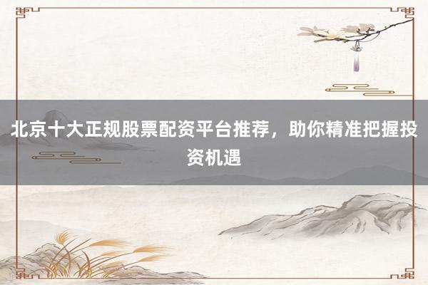 北京十大正规股票配资平台推荐，助你精准把握投资机遇