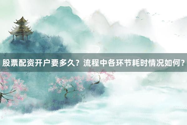 股票配资开户要多久？流程中各环节耗时情况如何？