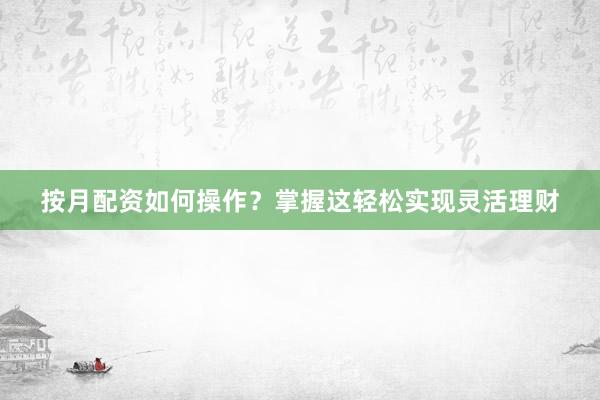 按月配资如何操作？掌握这轻松实现灵活理财
