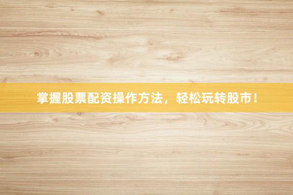 掌握股票配资操作方法，轻松玩转股市！