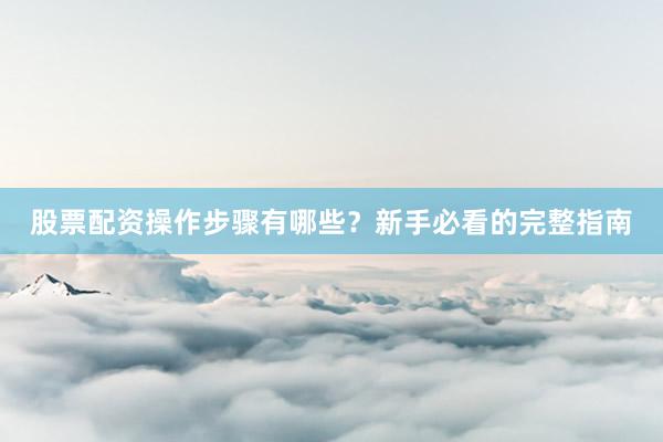 股票配资操作步骤有哪些？新手必看的完整指南