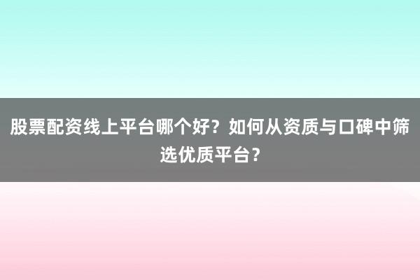 股票配资线上平台哪个好？如何从资质与口碑中筛选优质平台？