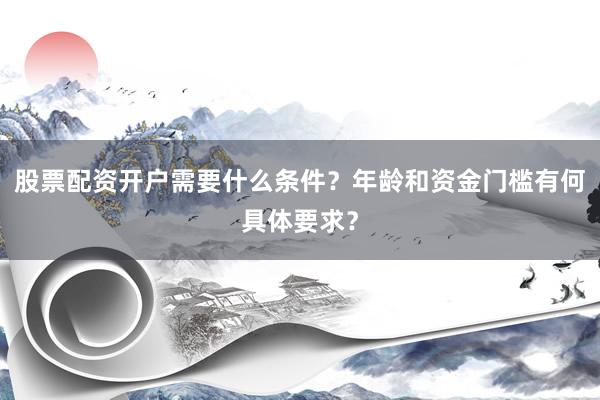 股票配资开户需要什么条件？年龄和资金门槛有何具体要求？