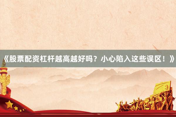 《股票配资杠杆越高越好吗？小心陷入这些误区！》