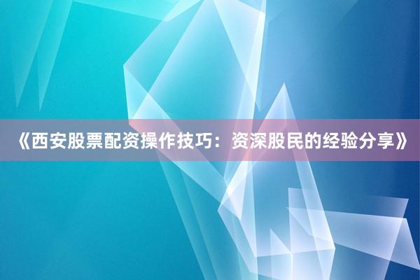 《西安股票配资操作技巧：资深股民的经验分享》