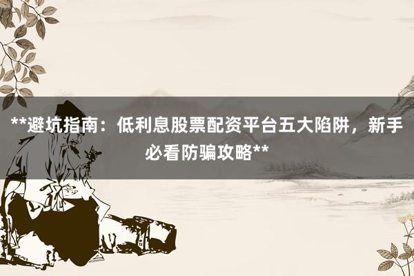 **避坑指南：低利息股票配资平台五大陷阱，新手必看防骗攻略**