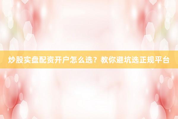 炒股实盘配资开户怎么选？教你避坑选正规平台