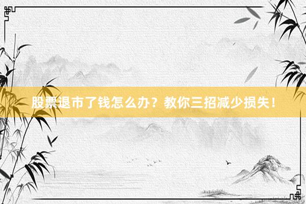 股票退市了钱怎么办？教你三招减少损失！